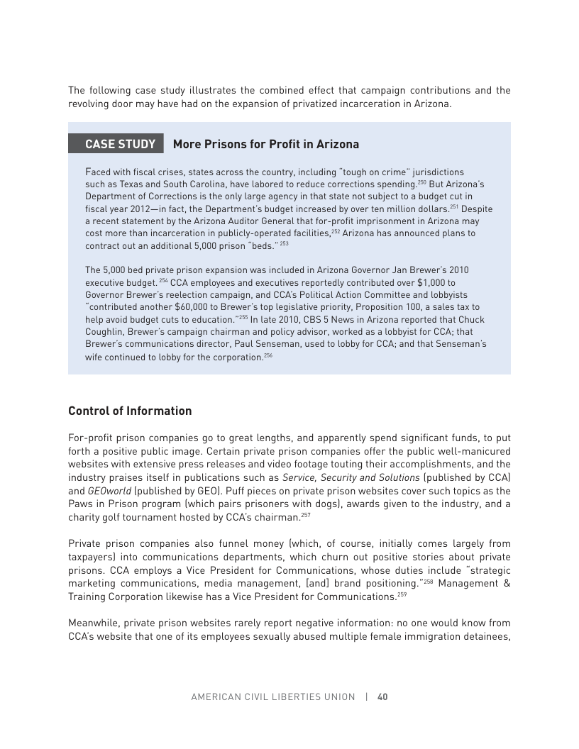 The following case study illustrates the combined effect that campaign contributions and the revolving daor may have had on the expansion of privatized incarceration in Arizana.  [(Z T3 (UE More Prisons for Profit in Arizona  Faced with fiscal crises, states across the country, including “tough on crime” jurisdictions  such as Texas and South Carolina, have labored to reduce corrections spending = But Arizona’s Department of Corrections is the only large agency in that state not subject to a budget cutin fiscal year 2012—in fact, the Department’s budget increased by over ten million dollars *’ Despite a recent statement by the Arizona Auditor General that for-profit imprisonment in Arizona may cost more than incarceration in publicly-operated facilities,  Arizona has announced plans to contract out an additional 5,000 prison “beds.”**  The 5,000 bed private prison expansion was included in Arizona Governor Jan Brewer’s 2010 executive budget. * CCA employees and executives reportedly contributed over $1,000 to Governor Brewer’s reelection campaign, and CCA’s Political Action Committee and lobbyists. “contributed another $40,000 to Brewer’s top legislative priority, Proposition 100, a sales tax to help avoid budget cuts to education.”* In late 2010, CBS § News in Arizona reported that Chuck Coughlin, Brewer’s campaign chairman and policy advisor, worked as a lobbyist for CCA; that Brewer’s communications director, Paul Senseman, used to lobby for CCA; and that Senseman’s wife continued to lobby for the corporation =  Control of Information  For-profit prison companies go to great lengths, and apparently spend significant funds, to put forth a positive public image. Certain private prison companies offer the public well-manicured websites with extensive press releases and video footage touting their accomplishments, and the industry praises itself in publications such as Service, Security and Solutions (published by CCA) and GEOworld (published by GEO). Puf pieces on private prison websites cover such topics as the Paws in Prison program [which pairs prisoners with dogs), awards given to the industry, and a charity golf tournament hosted by CCA’s chairman "  Private prison companies also funnel money (which, of course, initially comes largely from taxpayers) into communications departments, which churn out positive stories about private prisons. CCA employs a Vice President for Communications, whose duties include “strategic marketing communications, media management, land] brand positioning. = Management & Training Corporation likewise has a Vice President for Communications. "  Meanwhile, private prison websites rarely report negative information: no one would know from CCA’s website that one of its employees sexually abused multiple female immigration detainees,  AMERICAN CIVIL LIBERTIES UNION | 40 
